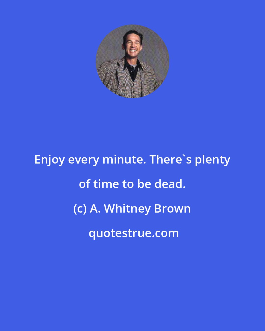 A. Whitney Brown: Enjoy every minute. There's plenty of time to be dead.