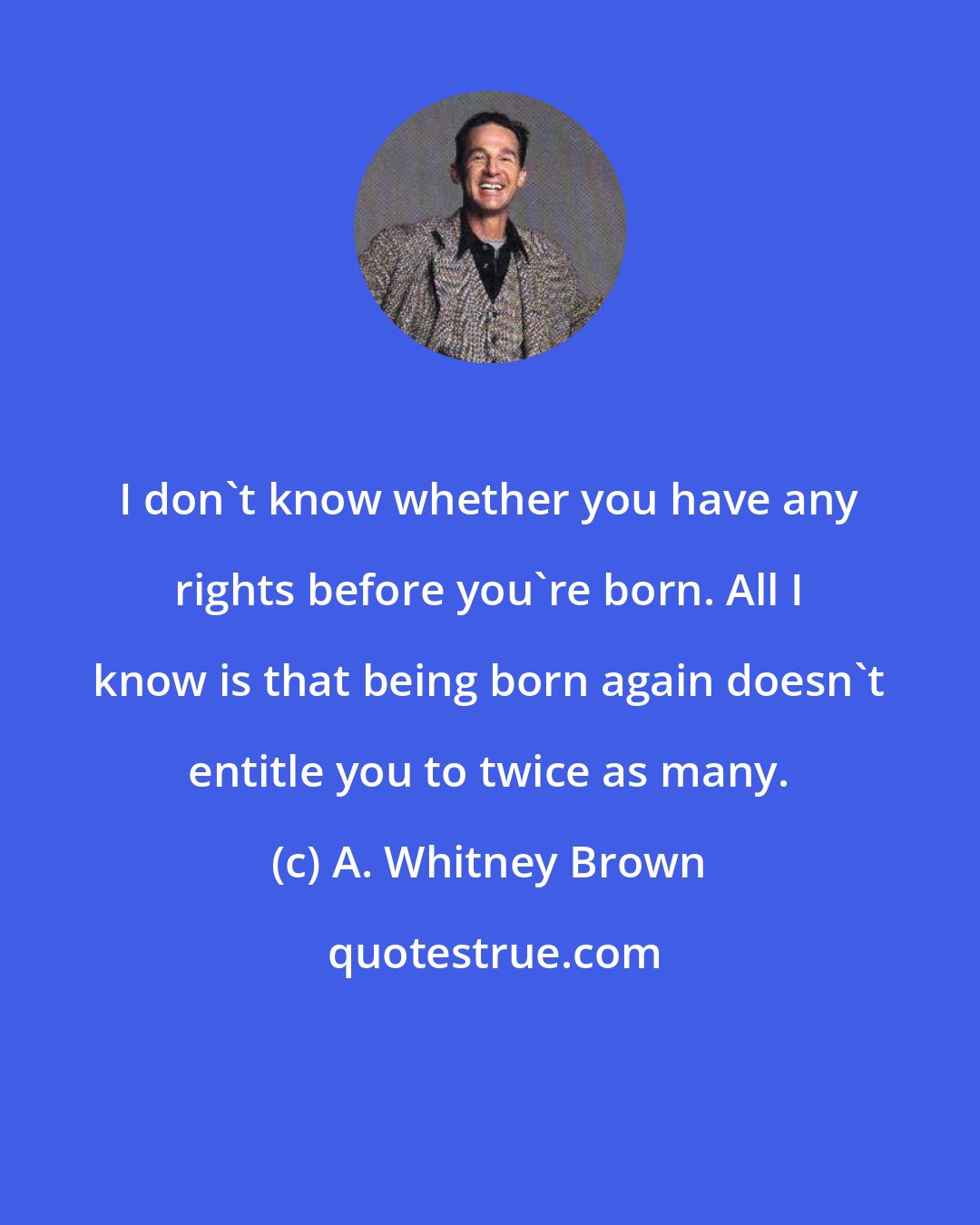 A. Whitney Brown: I don't know whether you have any rights before you're born. All I know is that being born again doesn't entitle you to twice as many.