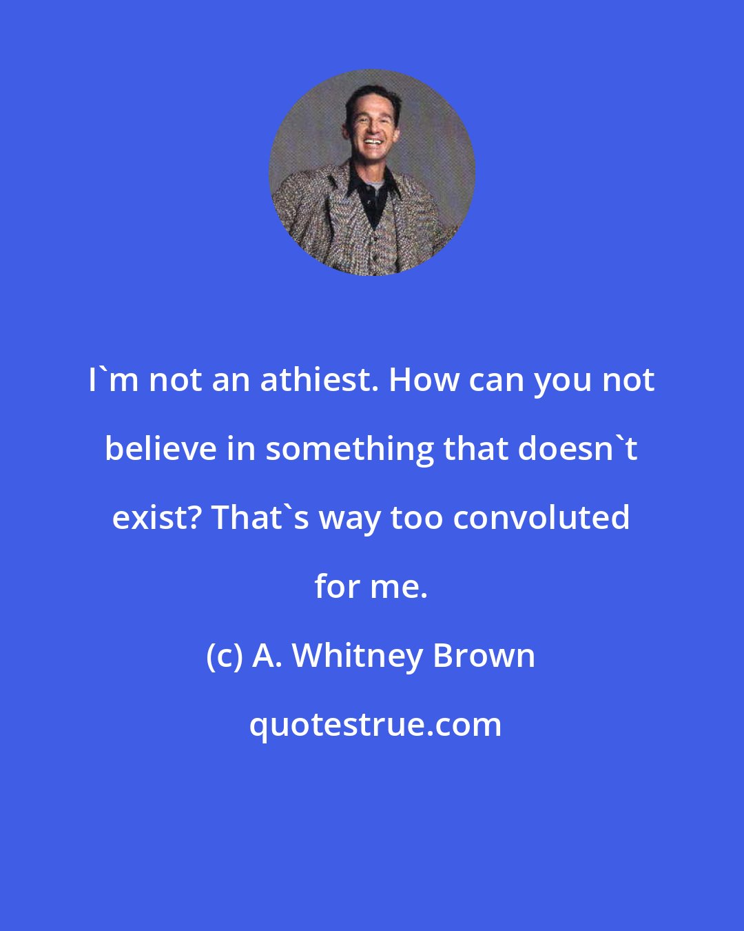 A. Whitney Brown: I'm not an athiest. How can you not believe in something that doesn't exist? That's way too convoluted for me.