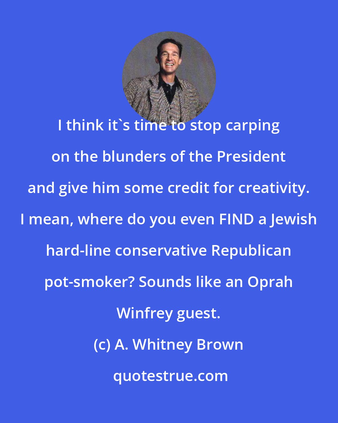 A. Whitney Brown: I think it's time to stop carping on the blunders of the President and give him some credit for creativity. I mean, where do you even FIND a Jewish hard-line conservative Republican pot-smoker? Sounds like an Oprah Winfrey guest.