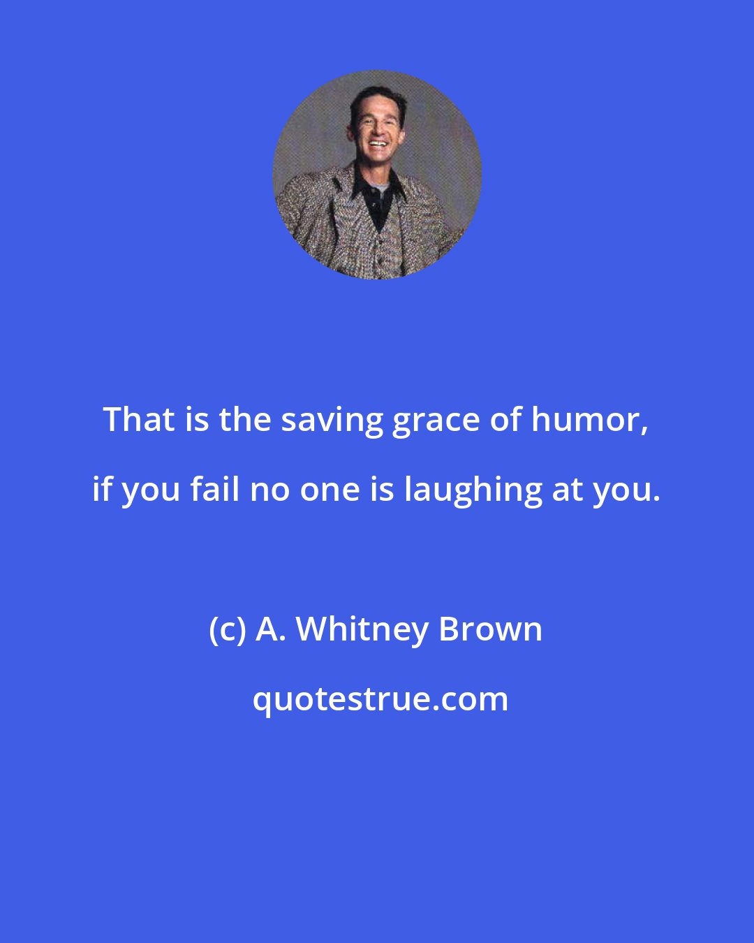 A. Whitney Brown: That is the saving grace of humor, if you fail no one is laughing at you.