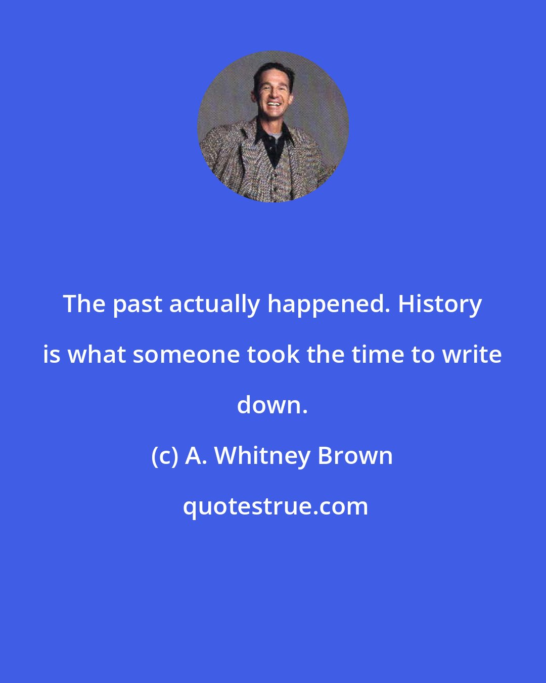 A. Whitney Brown: The past actually happened. History is what someone took the time to write down.