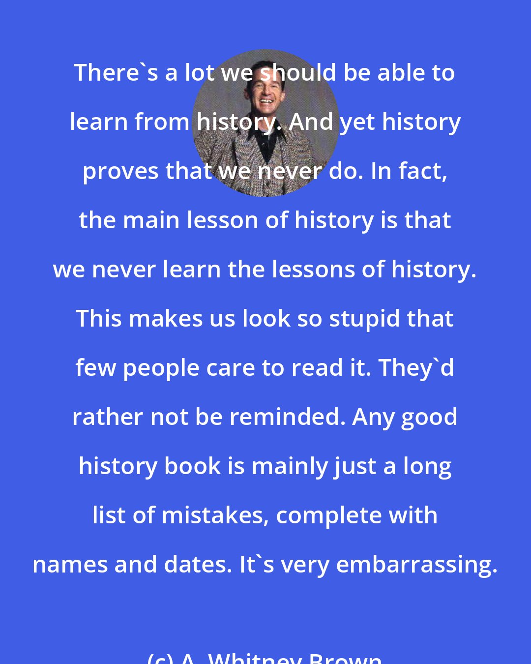 A. Whitney Brown: There's a lot we should be able to learn from history. And yet history proves that we never do. In fact, the main lesson of history is that we never learn the lessons of history. This makes us look so stupid that few people care to read it. They'd rather not be reminded. Any good history book is mainly just a long list of mistakes, complete with names and dates. It's very embarrassing.