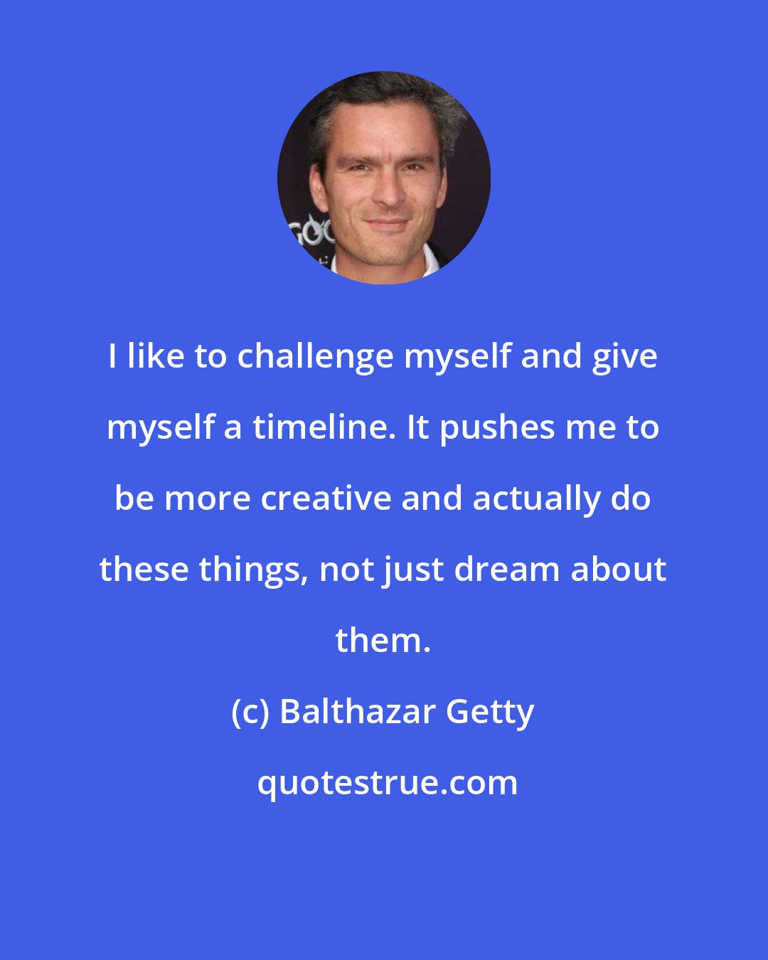 Balthazar Getty: I like to challenge myself and give myself a timeline. It pushes me to be more creative and actually do these things, not just dream about them.