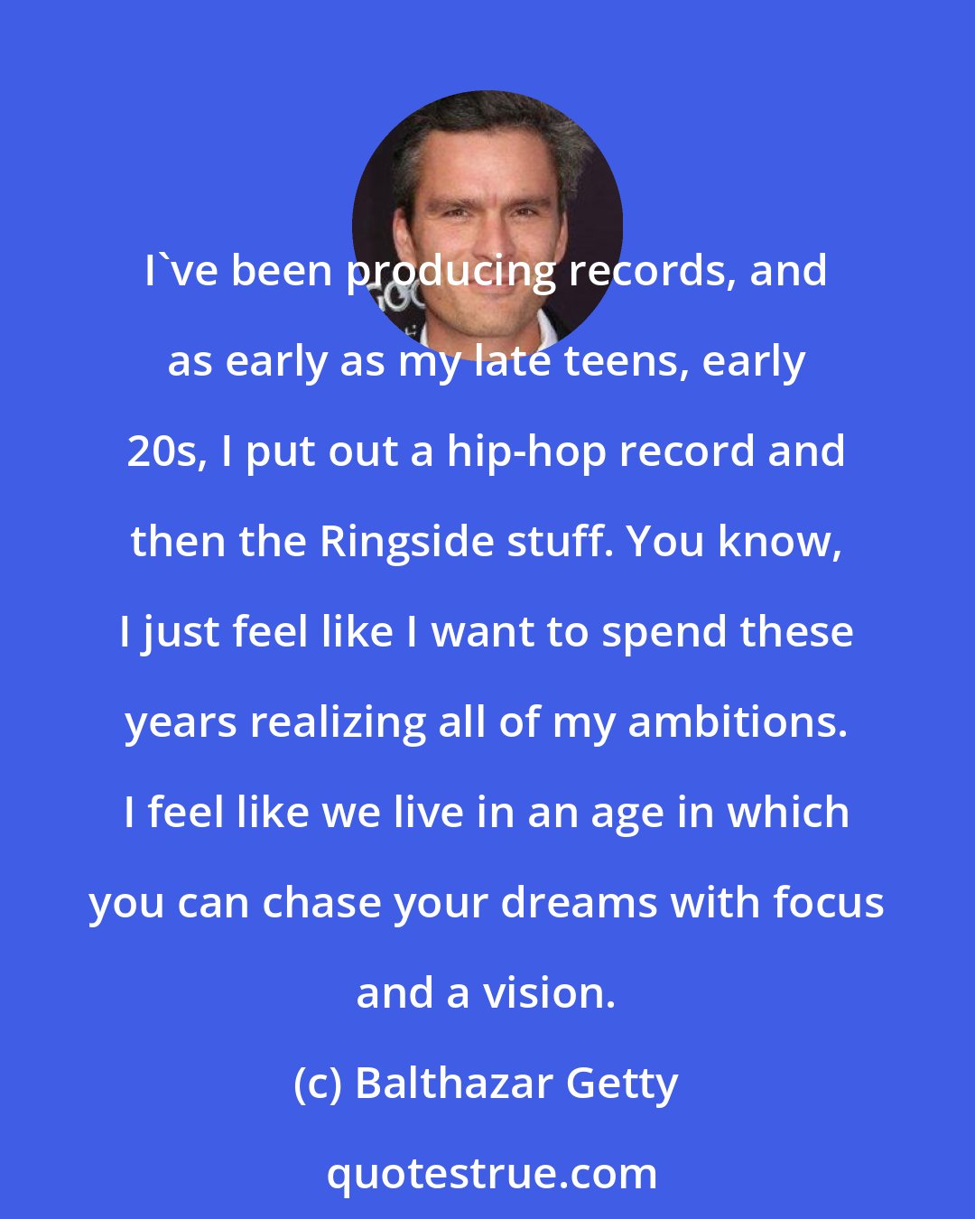 Balthazar Getty: I've been producing records, and as early as my late teens, early 20s, I put out a hip-hop record and then the Ringside stuff. You know, I just feel like I want to spend these years realizing all of my ambitions. I feel like we live in an age in which you can chase your dreams with focus and a vision.