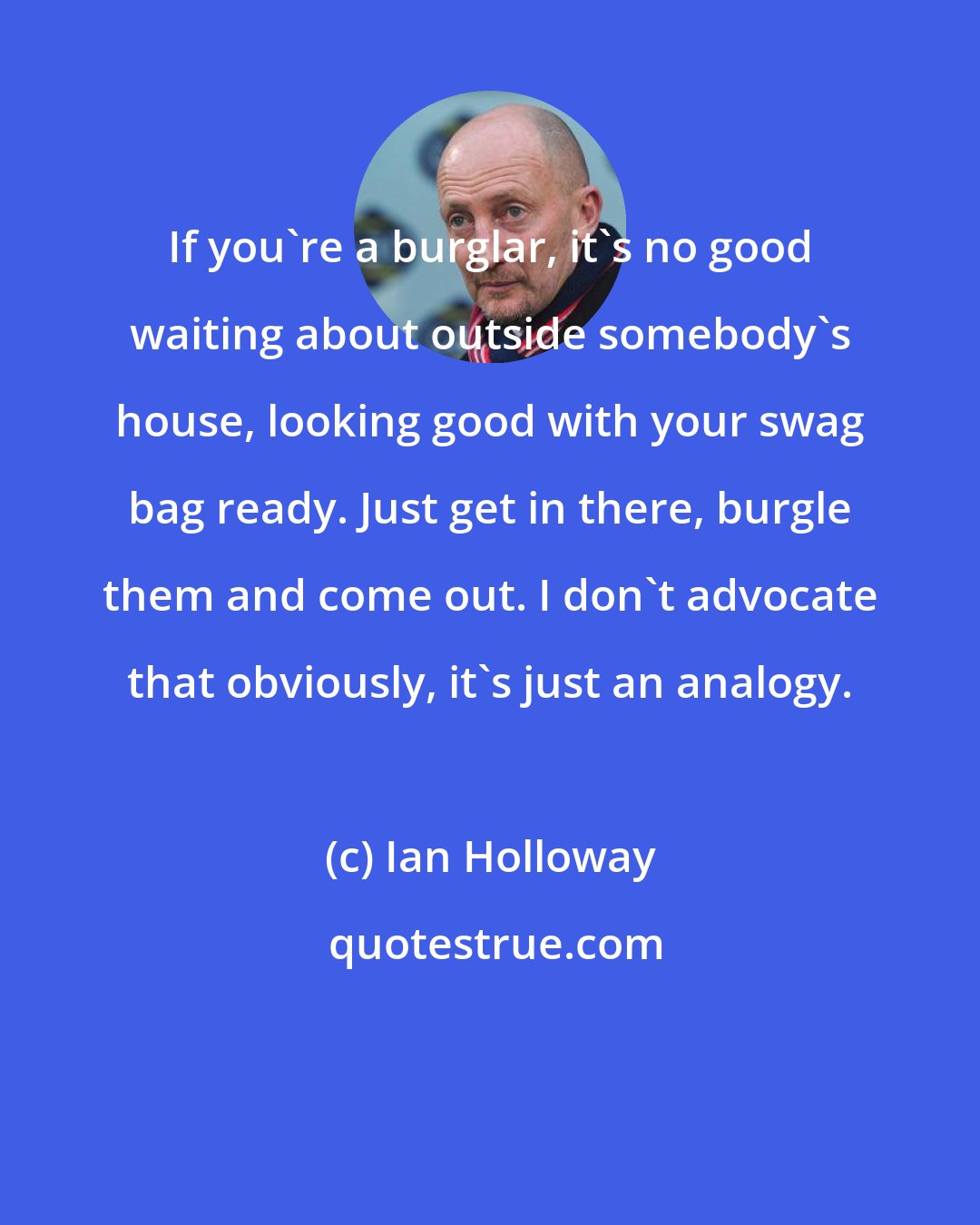 Ian Holloway: If you're a burglar, it's no good waiting about outside somebody's house, looking good with your swag bag ready. Just get in there, burgle them and come out. I don't advocate that obviously, it's just an analogy.