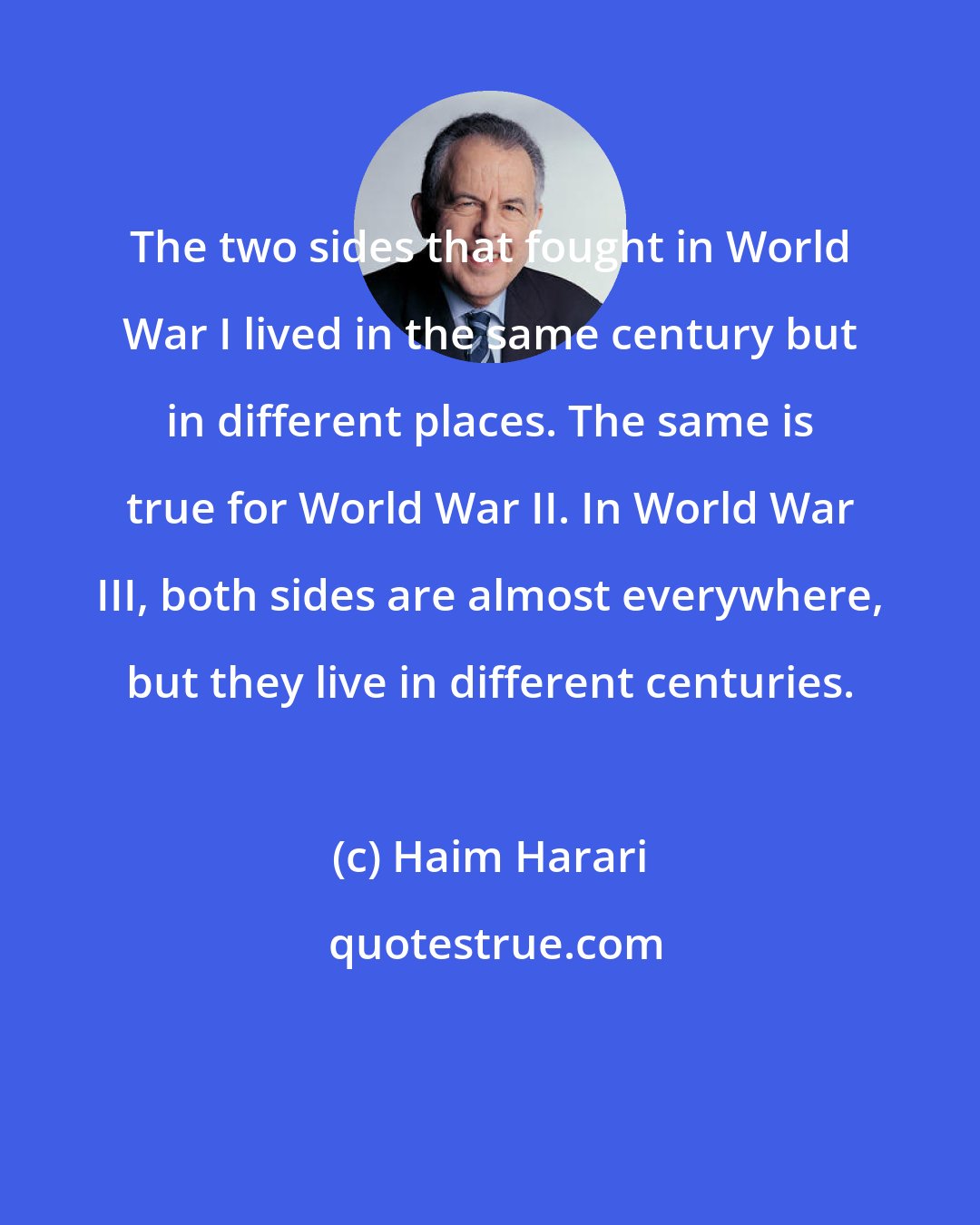 Haim Harari: The two sides that fought in World War I lived in the same century but in different places. The same is true for World War II. In World War III, both sides are almost everywhere, but they live in different centuries.
