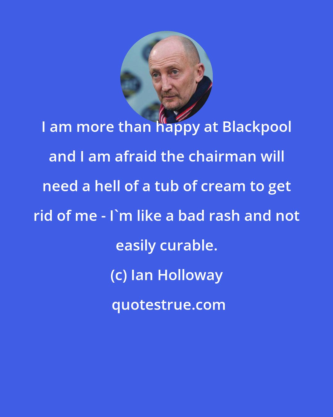 Ian Holloway: I am more than happy at Blackpool and I am afraid the chairman will need a hell of a tub of cream to get rid of me - I'm like a bad rash and not easily curable.