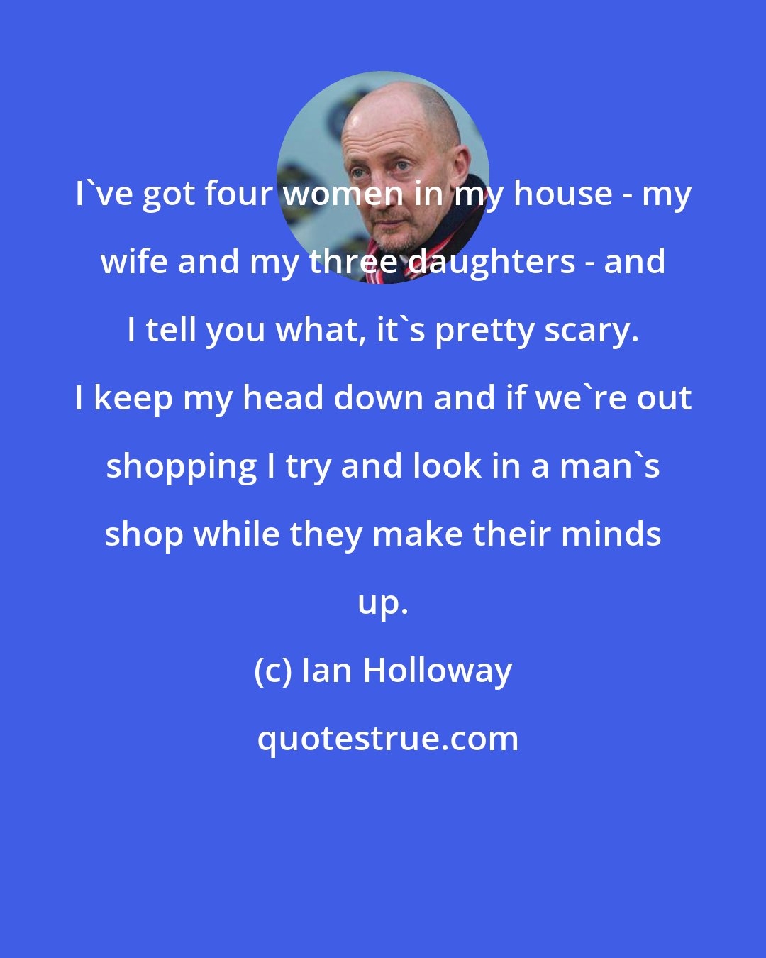 Ian Holloway: I've got four women in my house - my wife and my three daughters - and I tell you what, it's pretty scary. I keep my head down and if we're out shopping I try and look in a man's shop while they make their minds up.