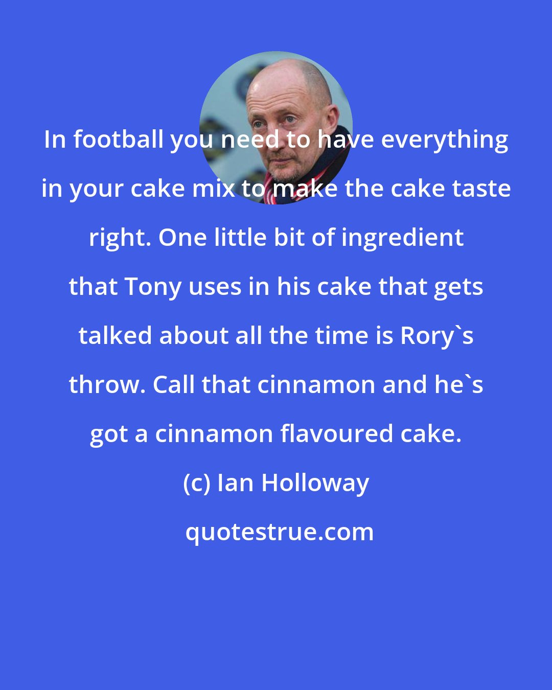 Ian Holloway: In football you need to have everything in your cake mix to make the cake taste right. One little bit of ingredient that Tony uses in his cake that gets talked about all the time is Rory's throw. Call that cinnamon and he's got a cinnamon flavoured cake.