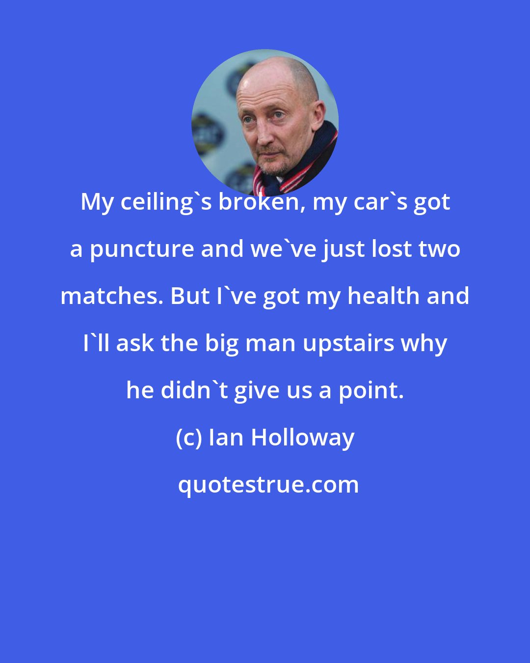 Ian Holloway: My ceiling's broken, my car's got a puncture and we've just lost two matches. But I've got my health and I'll ask the big man upstairs why he didn't give us a point.