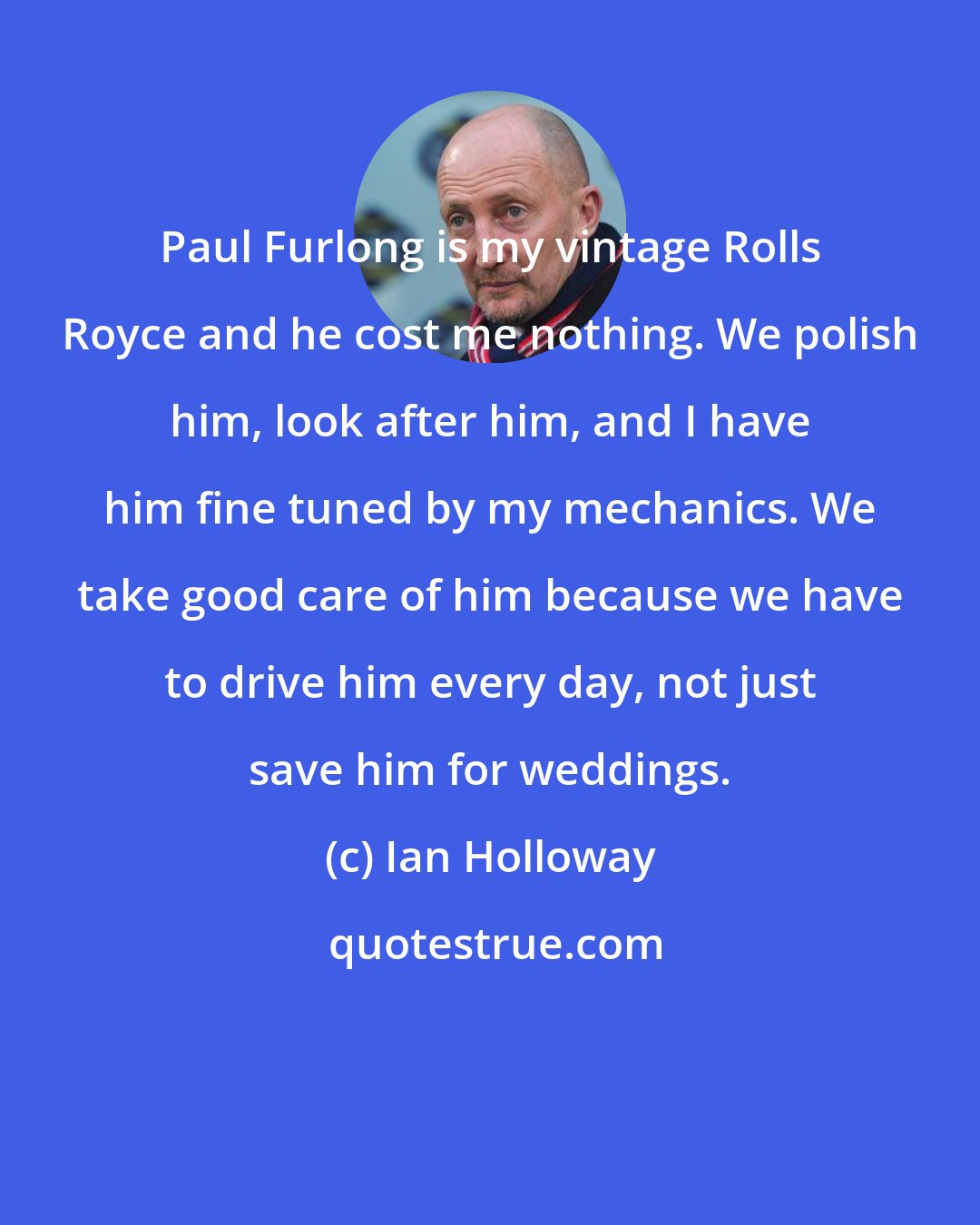 Ian Holloway: Paul Furlong is my vintage Rolls Royce and he cost me nothing. We polish him, look after him, and I have him fine tuned by my mechanics. We take good care of him because we have to drive him every day, not just save him for weddings.