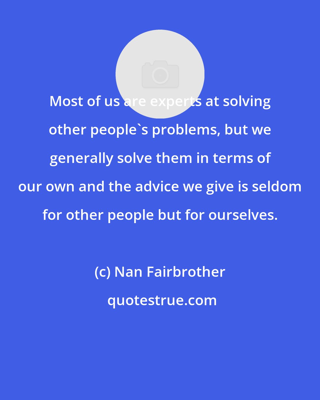 Nan Fairbrother: Most of us are experts at solving other people's problems, but we generally solve them in terms of our own and the advice we give is seldom for other people but for ourselves.
