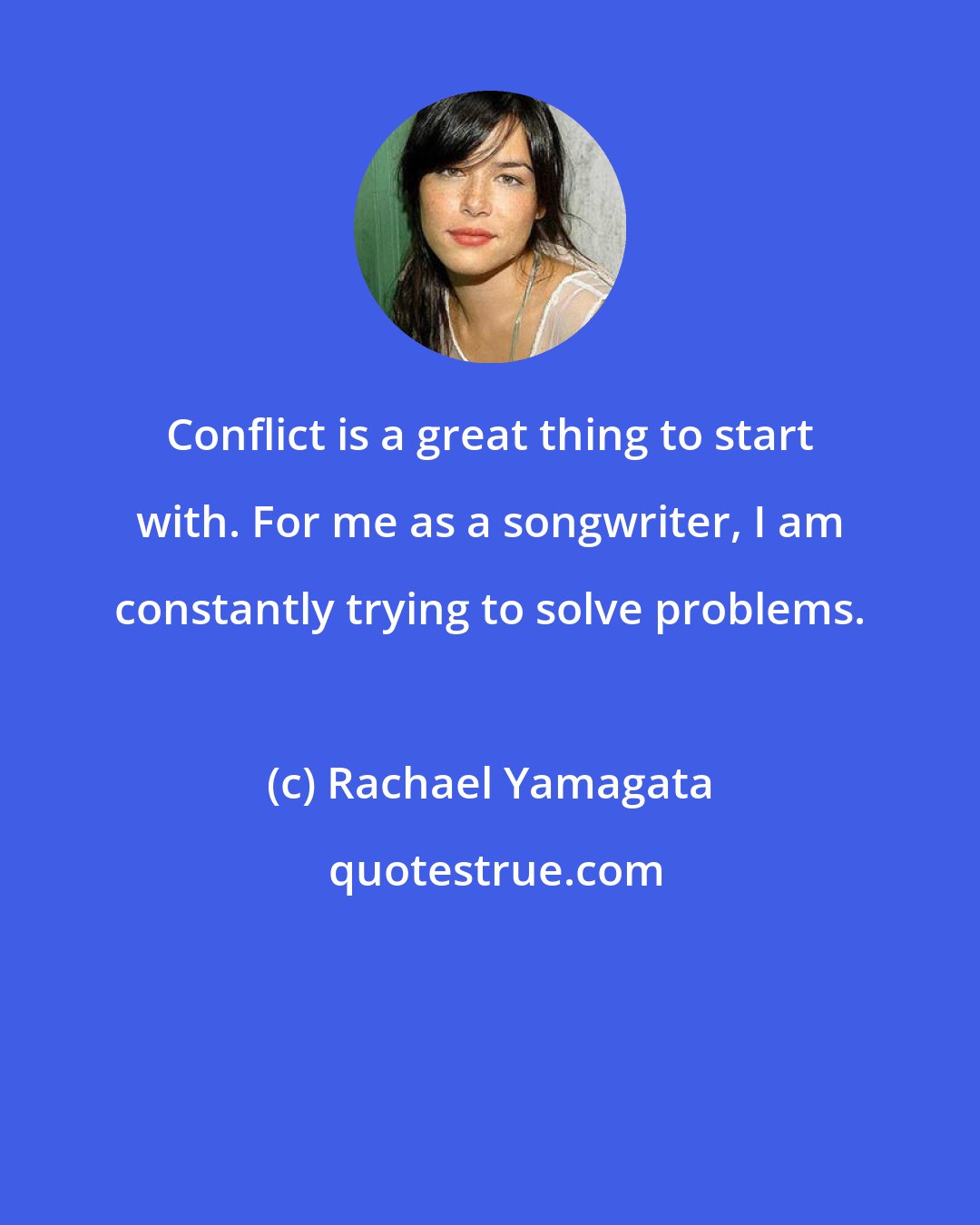 Rachael Yamagata: Conflict is a great thing to start with. For me as a songwriter, I am constantly trying to solve problems.