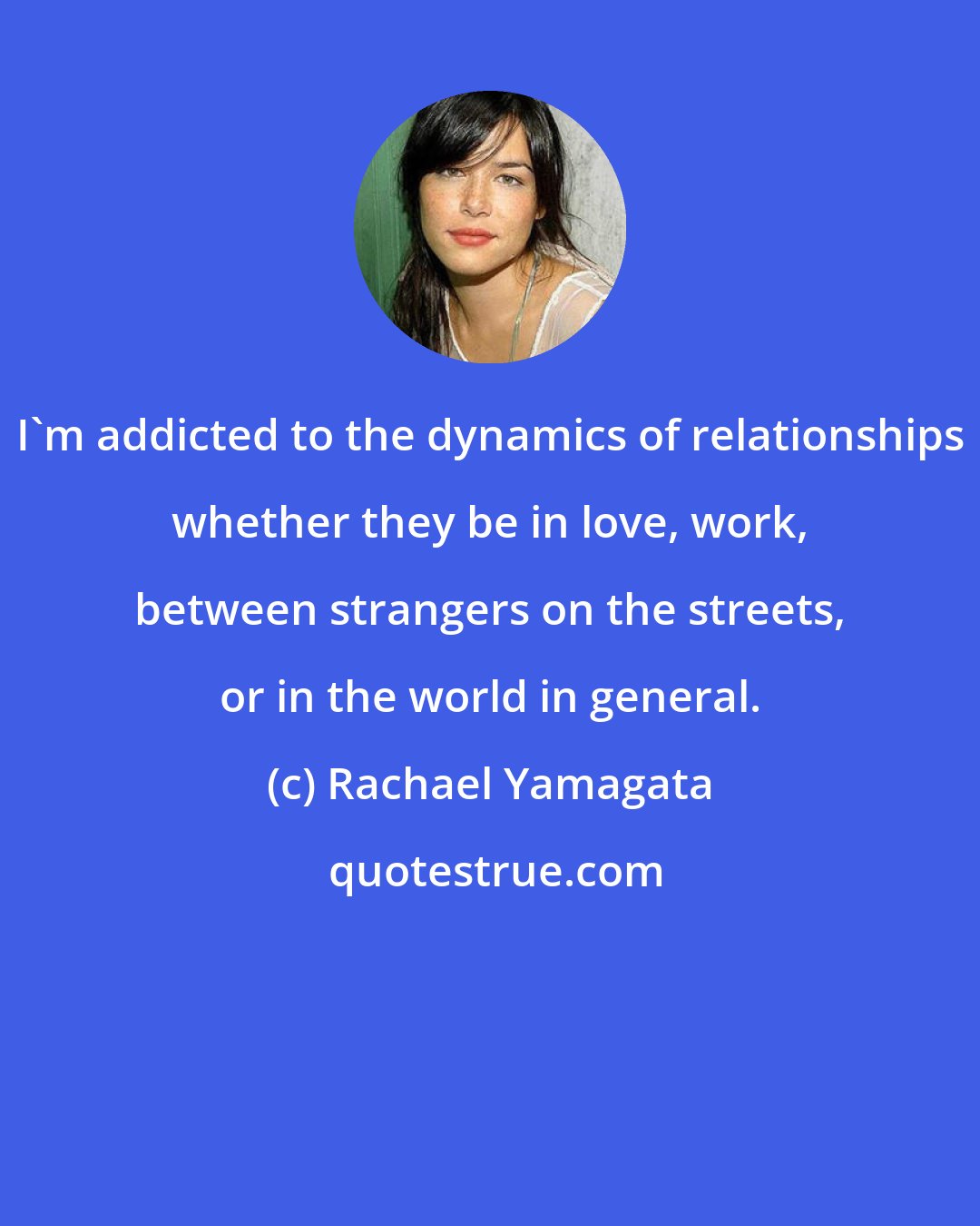 Rachael Yamagata: I'm addicted to the dynamics of relationships whether they be in love, work, between strangers on the streets, or in the world in general.