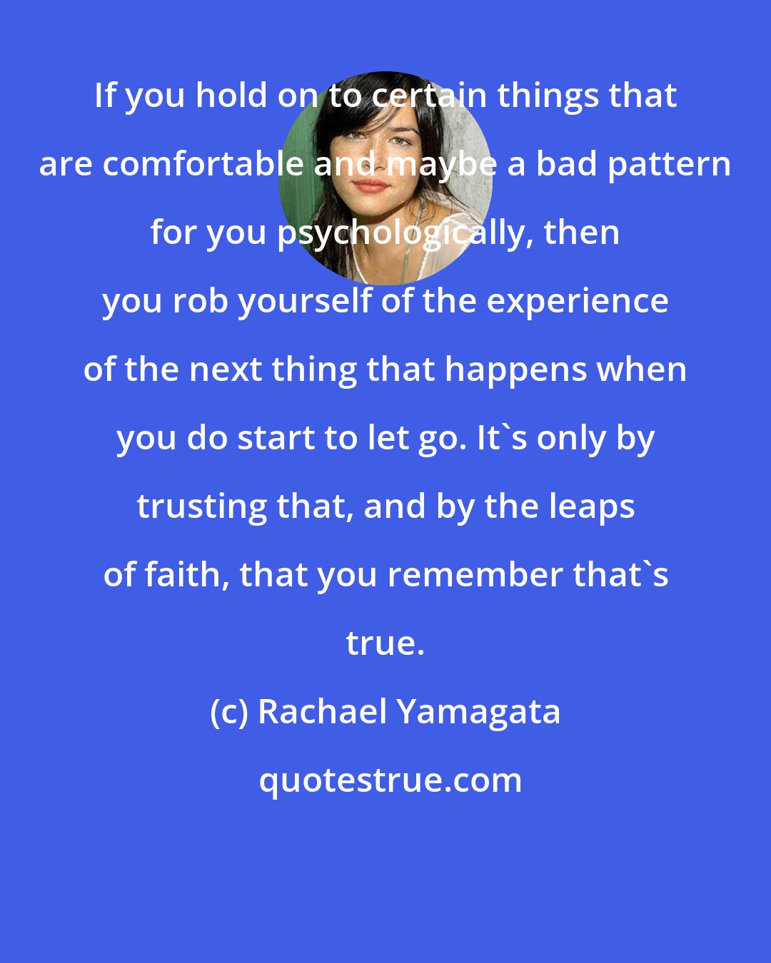Rachael Yamagata: If you hold on to certain things that are comfortable and maybe a bad pattern for you psychologically, then you rob yourself of the experience of the next thing that happens when you do start to let go. It's only by trusting that, and by the leaps of faith, that you remember that's true.