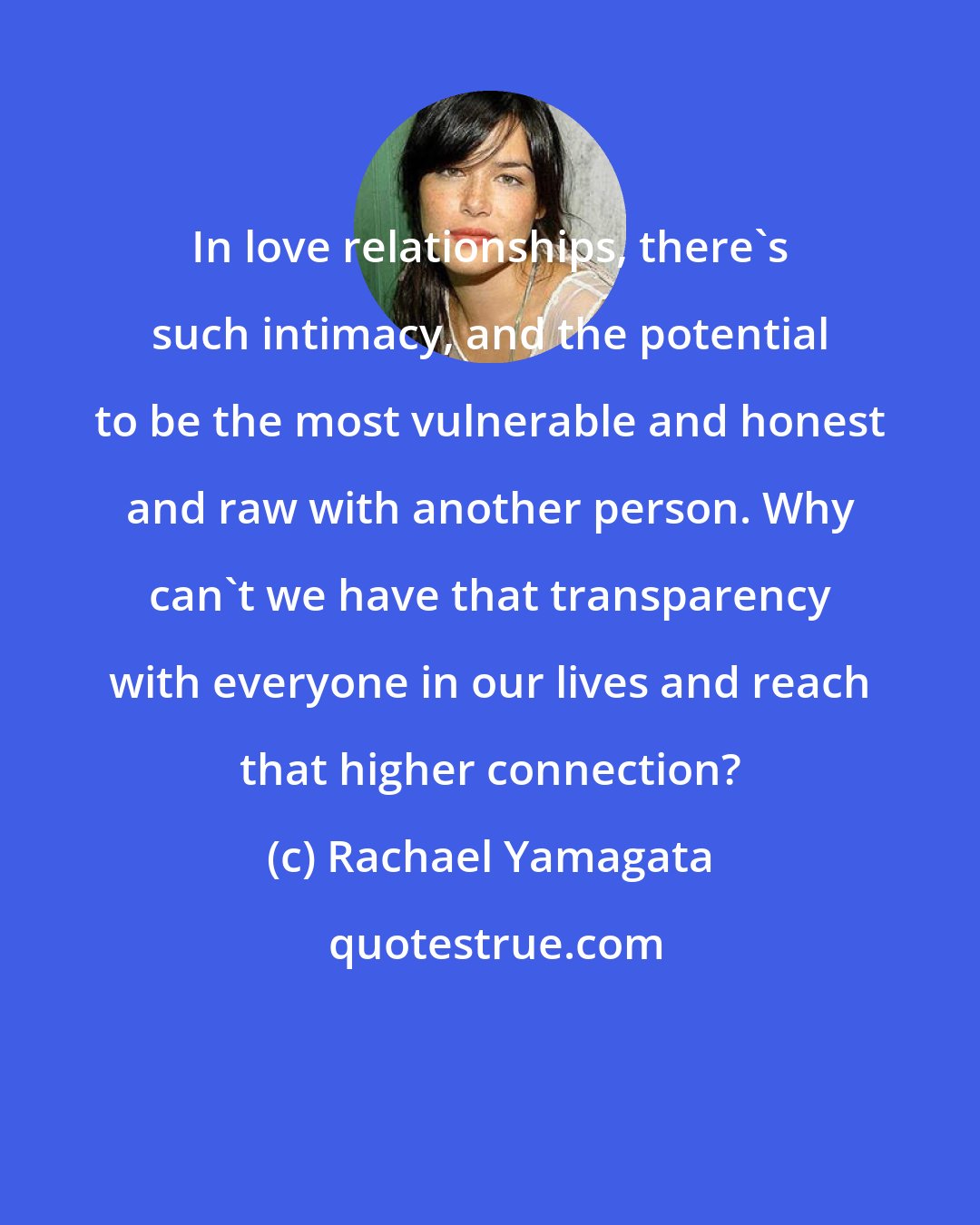 Rachael Yamagata: In love relationships, there's such intimacy, and the potential to be the most vulnerable and honest and raw with another person. Why can't we have that transparency with everyone in our lives and reach that higher connection?