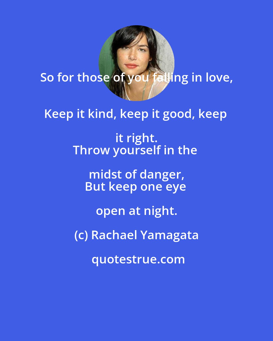 Rachael Yamagata: So for those of you falling in love, 
Keep it kind, keep it good, keep it right. 
Throw yourself in the midst of danger, 
But keep one eye open at night.