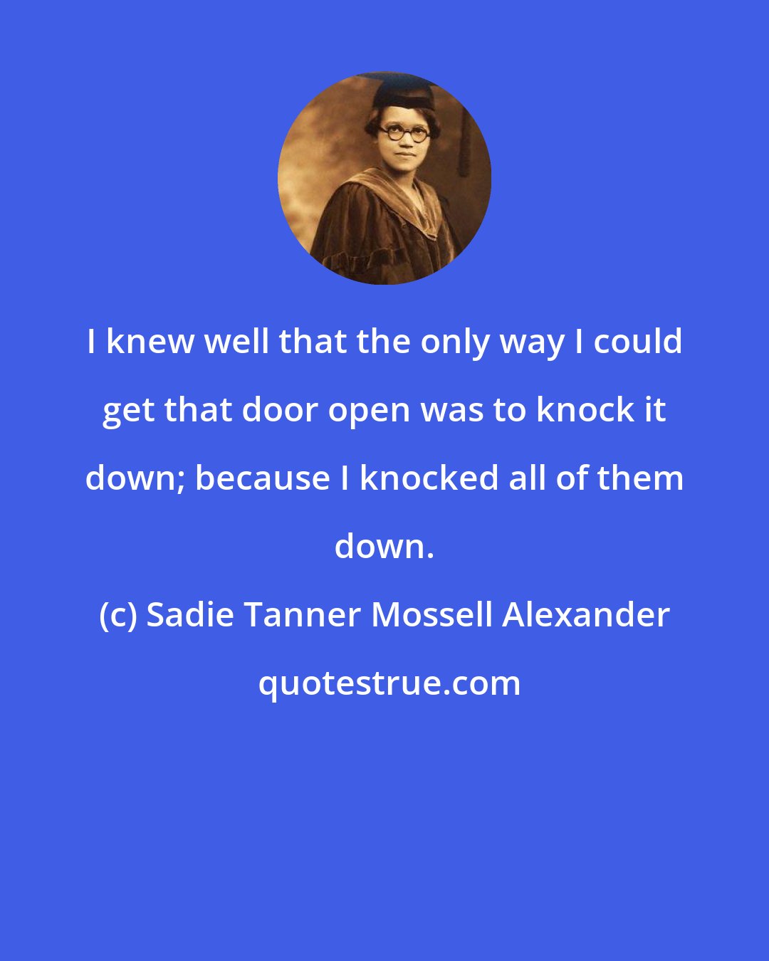 Sadie Tanner Mossell Alexander: I knew well that the only way I could get that door open was to knock it down; because I knocked all of them down.