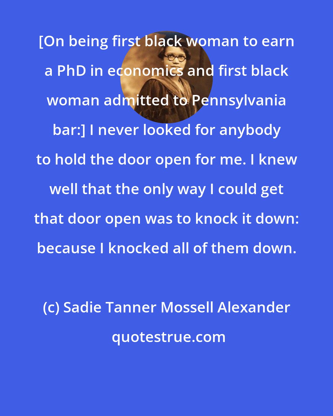 Sadie Tanner Mossell Alexander: [On being first black woman to earn a PhD in economics and first black woman admitted to Pennsylvania bar:] I never looked for anybody to hold the door open for me. I knew well that the only way I could get that door open was to knock it down: because I knocked all of them down.