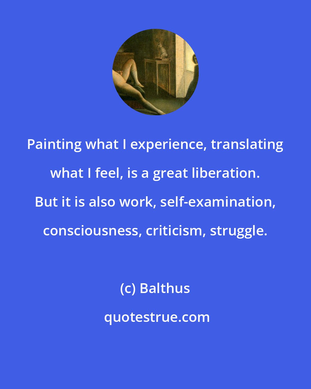 Balthus: Painting what I experience, translating what I feel, is a great liberation. But it is also work, self-examination, consciousness, criticism, struggle.