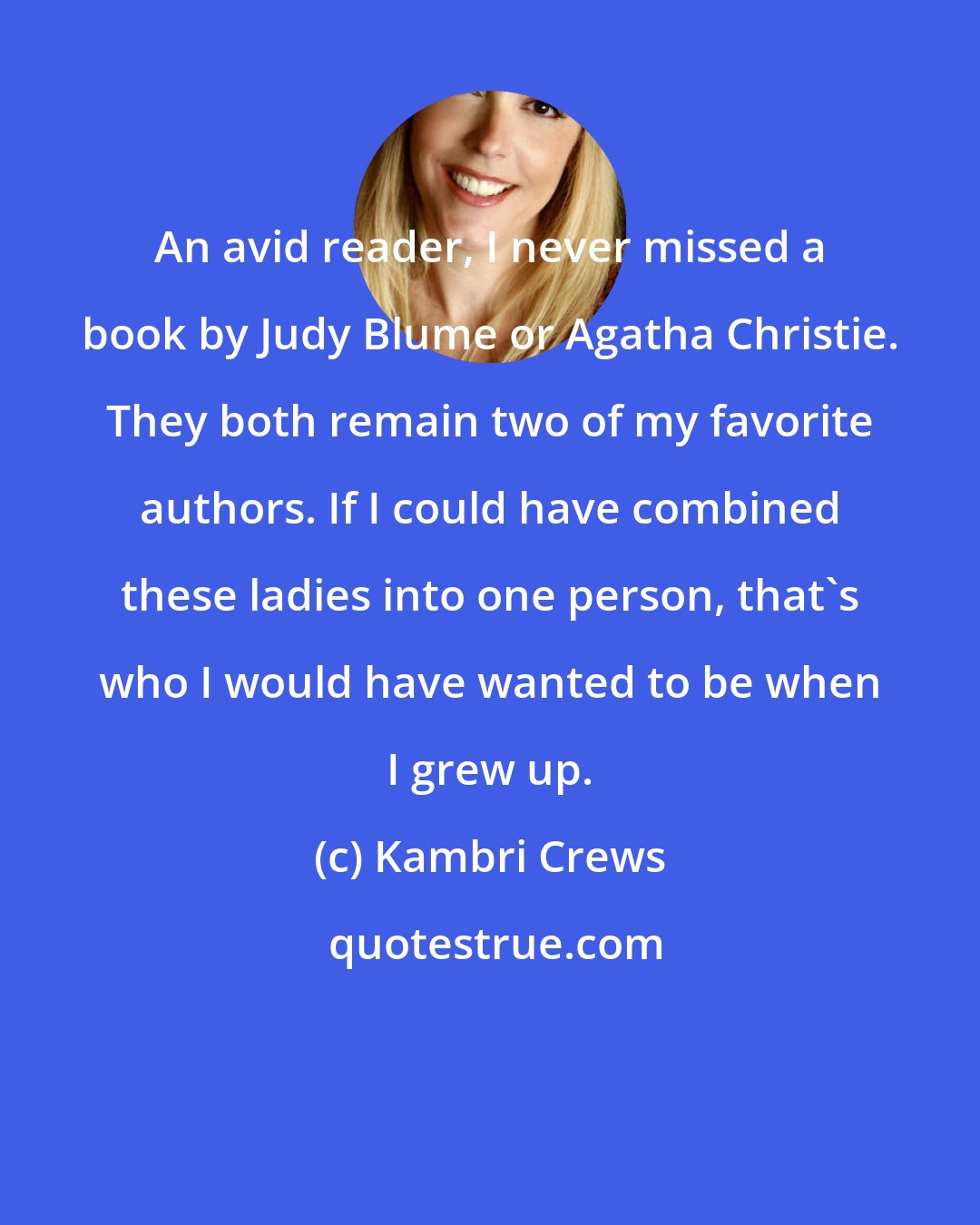 Kambri Crews: An avid reader, I never missed a book by Judy Blume or Agatha Christie. They both remain two of my favorite authors. If I could have combined these ladies into one person, that's who I would have wanted to be when I grew up.