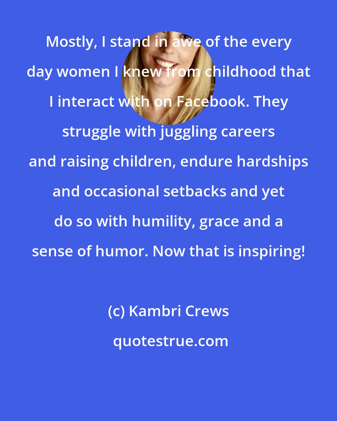 Kambri Crews: Mostly, I stand in awe of the every day women I knew from childhood that I interact with on Facebook. They struggle with juggling careers and raising children, endure hardships and occasional setbacks and yet do so with humility, grace and a sense of humor. Now that is inspiring!
