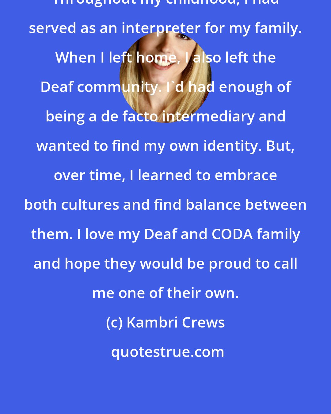 Kambri Crews: Throughout my childhood, I had served as an interpreter for my family. When I left home, I also left the Deaf community. I'd had enough of being a de facto intermediary and wanted to find my own identity. But, over time, I learned to embrace both cultures and find balance between them. I love my Deaf and CODA family and hope they would be proud to call me one of their own.