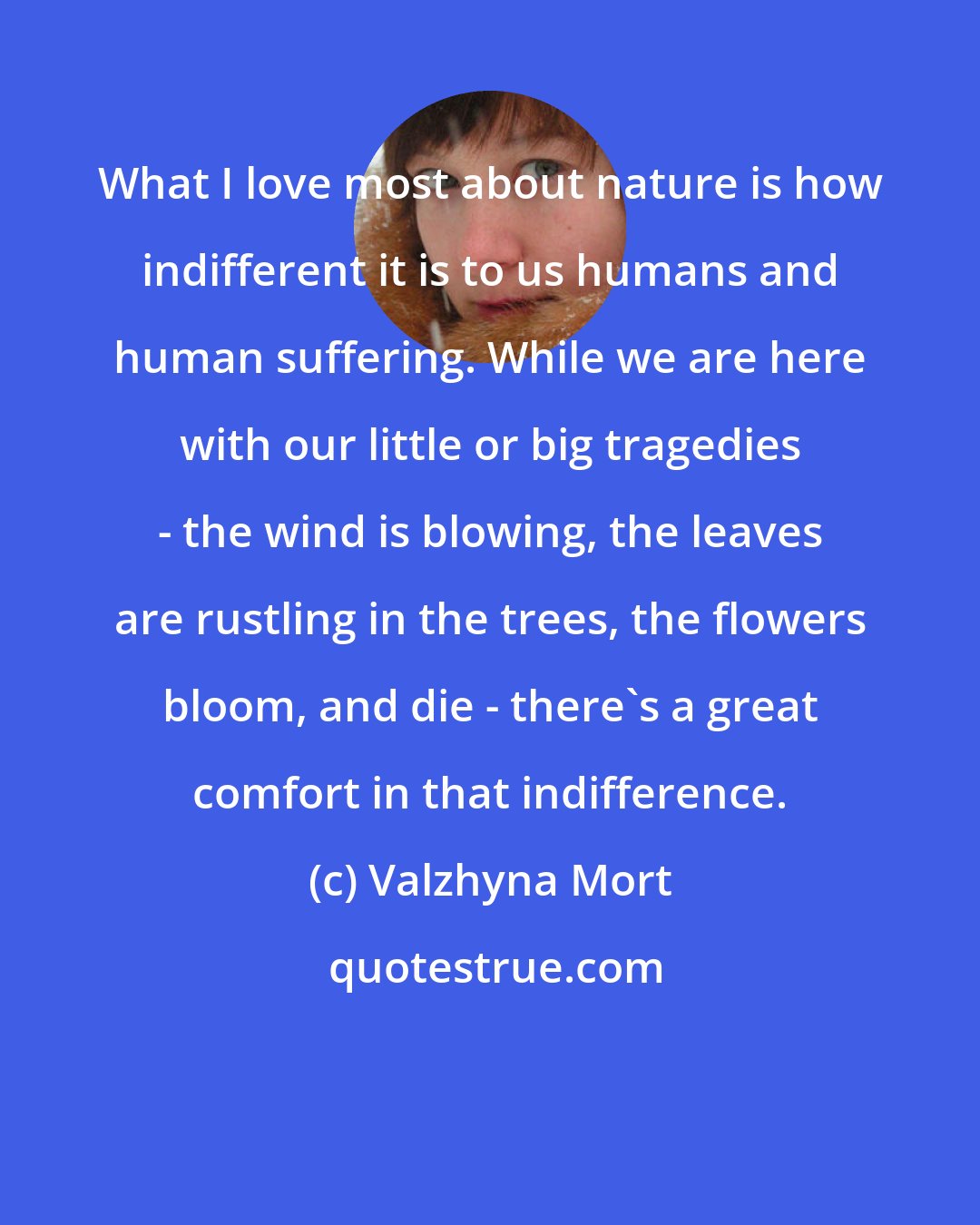 Valzhyna Mort: What I love most about nature is how indifferent it is to us humans and human suffering. While we are here with our little or big tragedies - the wind is blowing, the leaves are rustling in the trees, the flowers bloom, and die - there's a great comfort in that indifference.