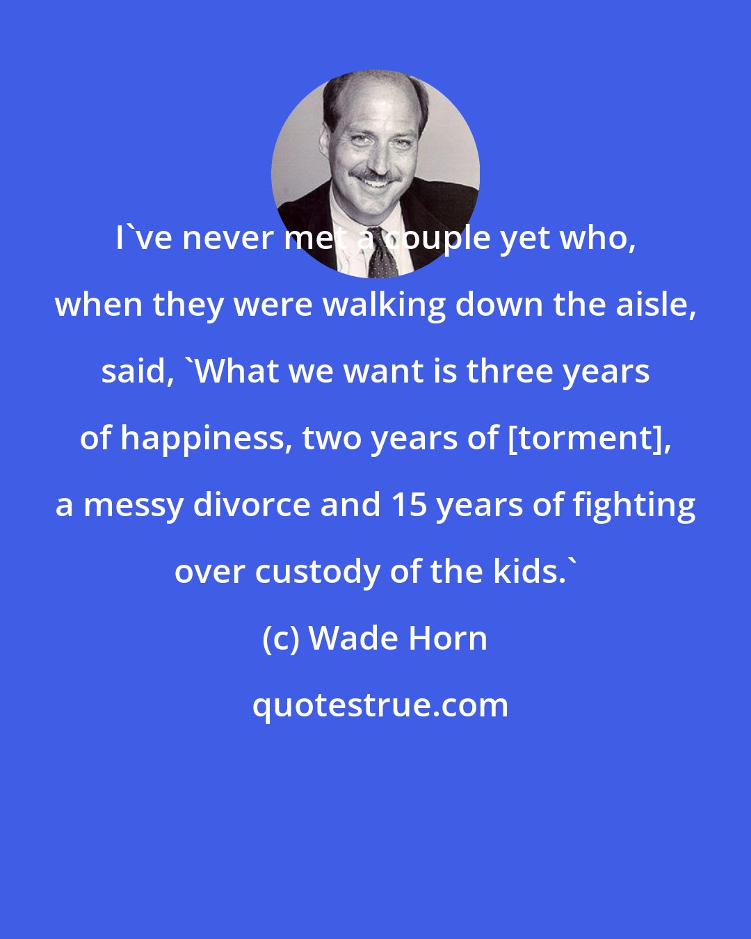 Wade Horn: I've never met a couple yet who, when they were walking down the aisle, said, 'What we want is three years of happiness, two years of [torment], a messy divorce and 15 years of fighting over custody of the kids.'