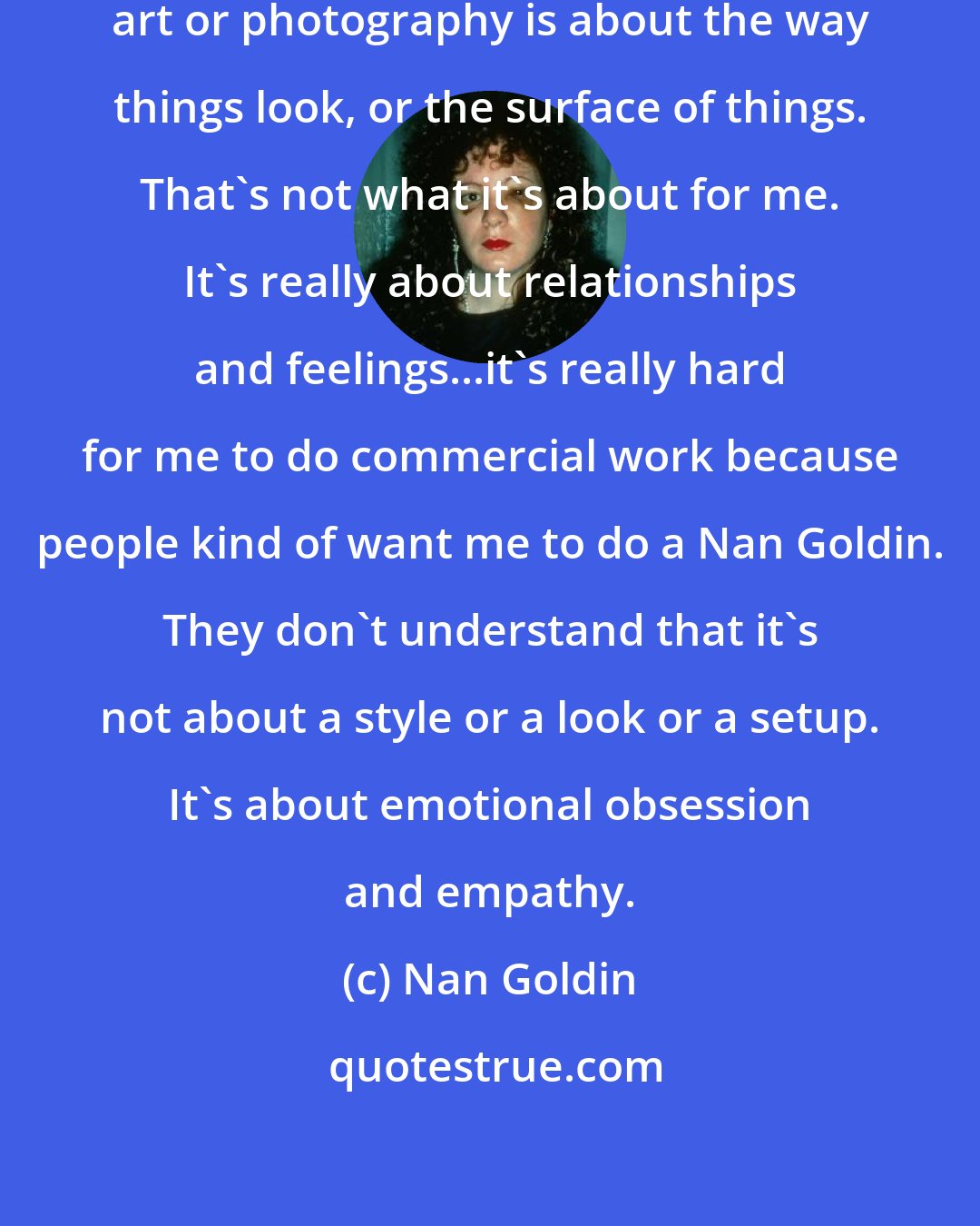 Nan Goldin: A lot of people seem to think that art or photography is about the way things look, or the surface of things. That's not what it's about for me. It's really about relationships and feelings...it's really hard for me to do commercial work because people kind of want me to do a Nan Goldin. They don't understand that it's not about a style or a look or a setup. It's about emotional obsession and empathy.