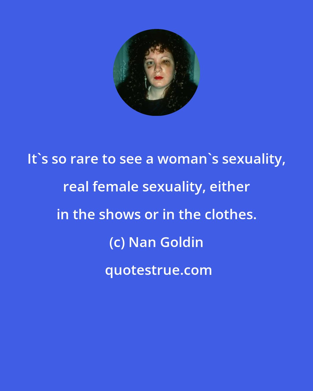 Nan Goldin: It's so rare to see a woman's sexuality, real female sexuality, either in the shows or in the clothes.