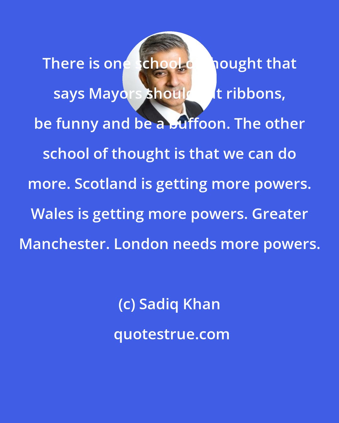Sadiq Khan: There is one school of thought that says Mayors should cut ribbons, be funny and be a buffoon. The other school of thought is that we can do more. Scotland is getting more powers. Wales is getting more powers. Greater Manchester. London needs more powers.