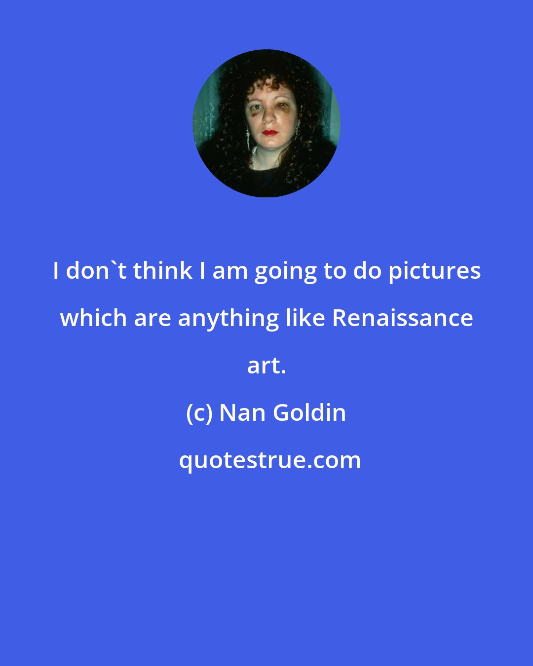 Nan Goldin: I don't think I am going to do pictures which are anything like Renaissance art.