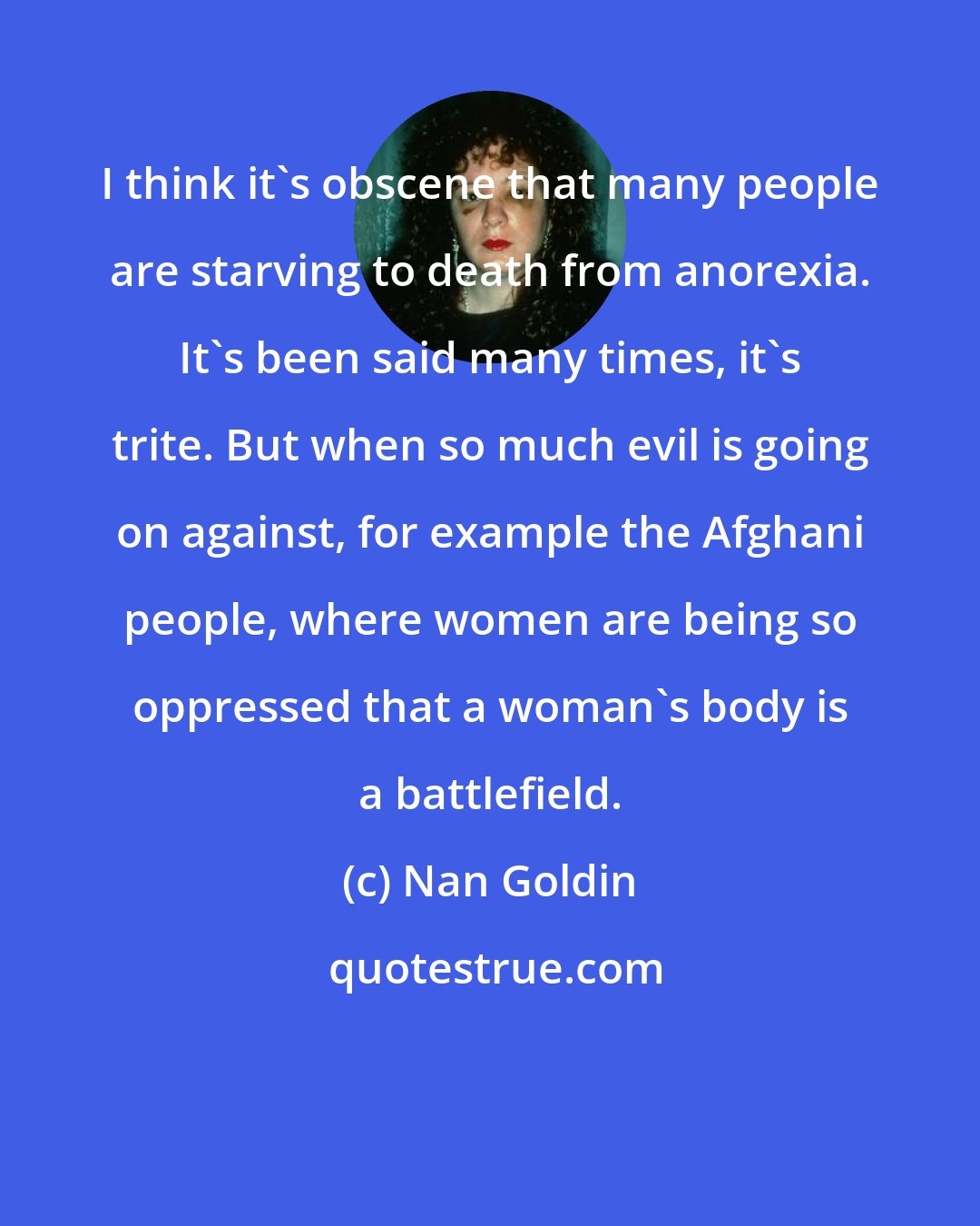 Nan Goldin: I think it's obscene that many people are starving to death from anorexia. It's been said many times, it's trite. But when so much evil is going on against, for example the Afghani people, where women are being so oppressed that a woman's body is a battlefield.