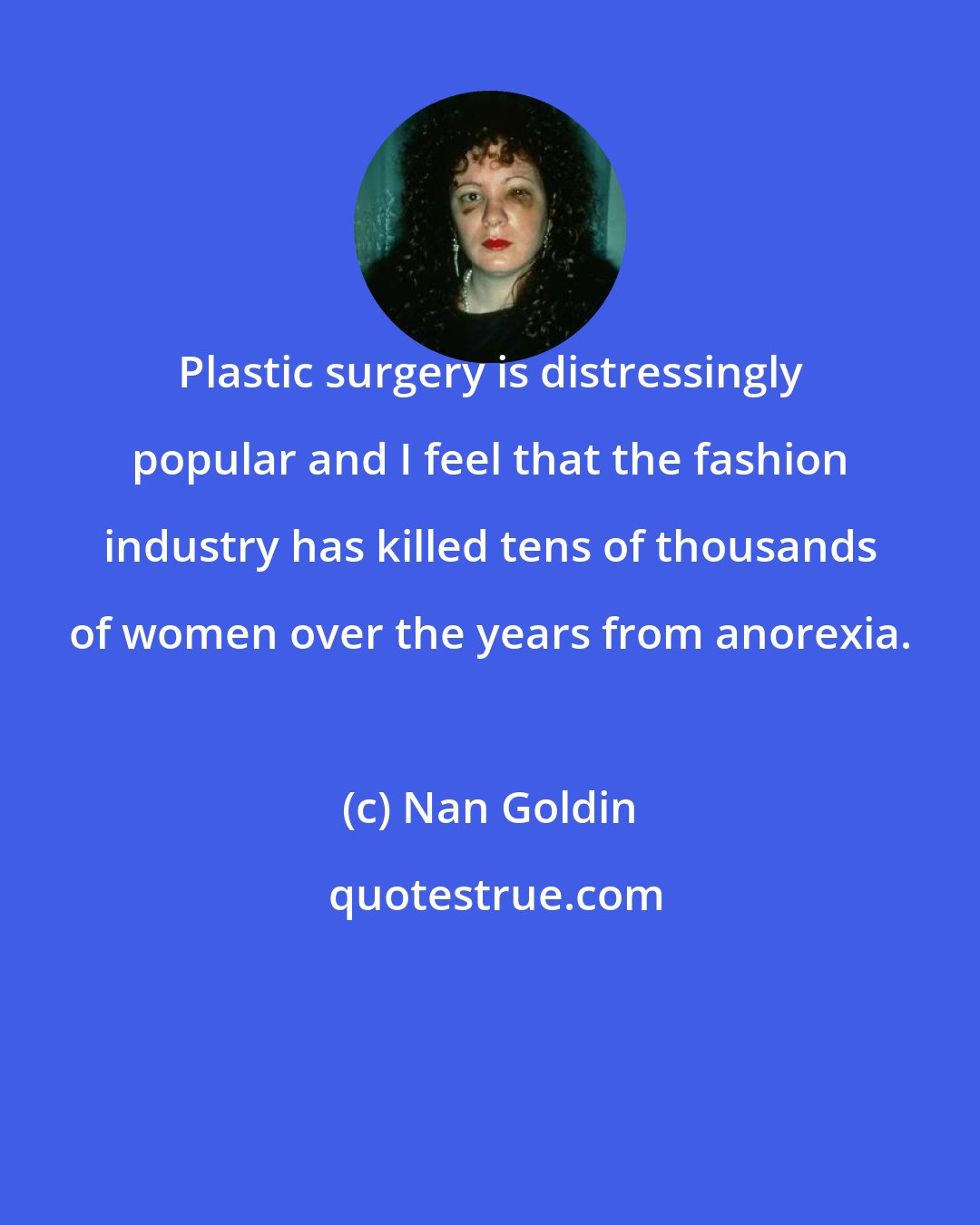 Nan Goldin: Plastic surgery is distressingly popular and I feel that the fashion industry has killed tens of thousands of women over the years from anorexia.