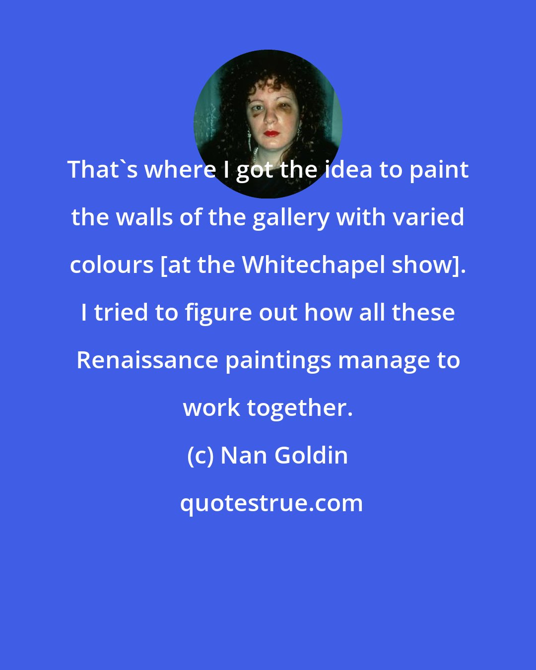 Nan Goldin: That's where I got the idea to paint the walls of the gallery with varied colours [at the Whitechapel show]. I tried to figure out how all these Renaissance paintings manage to work together.