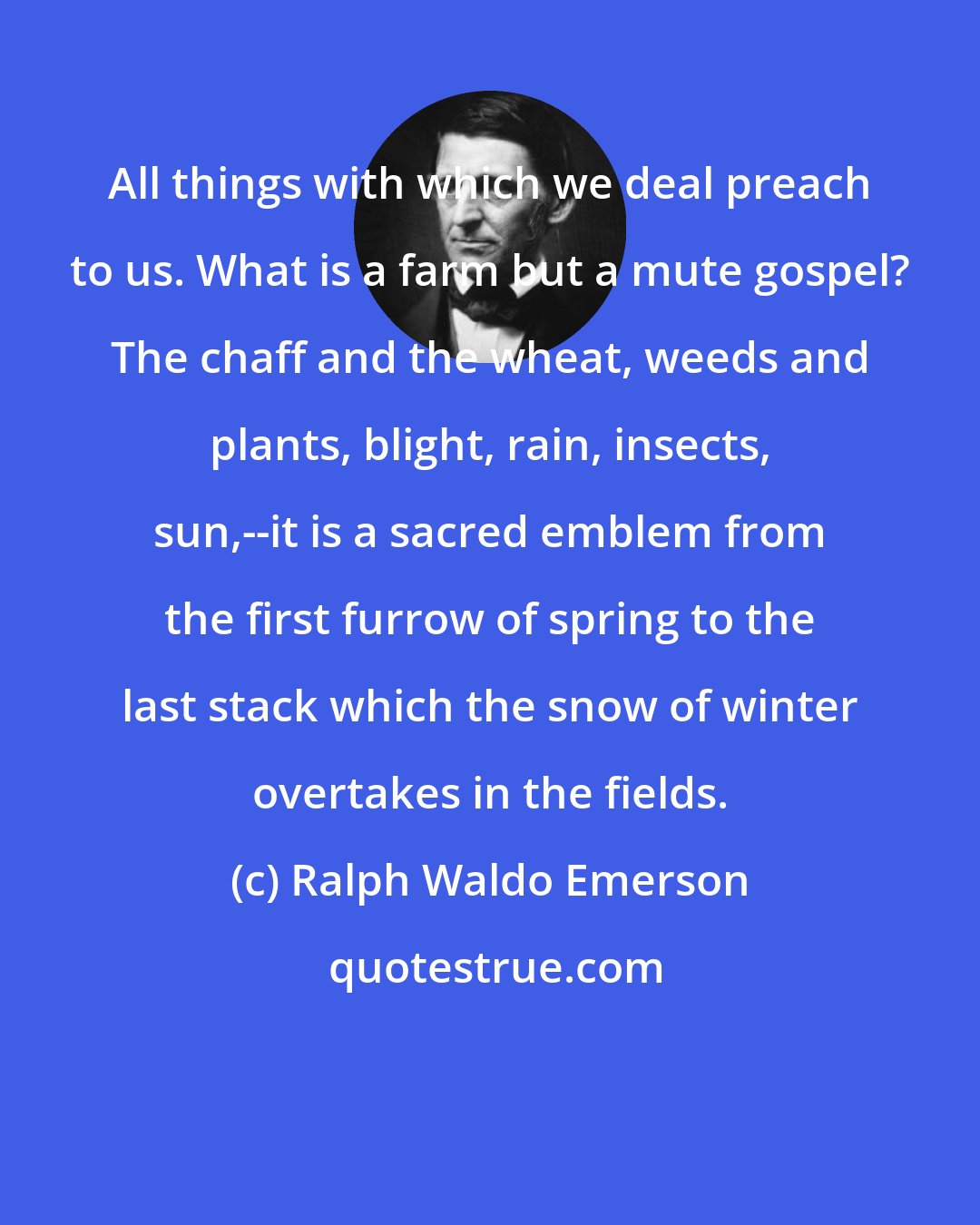 Ralph Waldo Emerson: All things with which we deal preach to us. What is a farm but a mute gospel? The chaff and the wheat, weeds and plants, blight, rain, insects, sun,--it is a sacred emblem from the first furrow of spring to the last stack which the snow of winter overtakes in the fields.