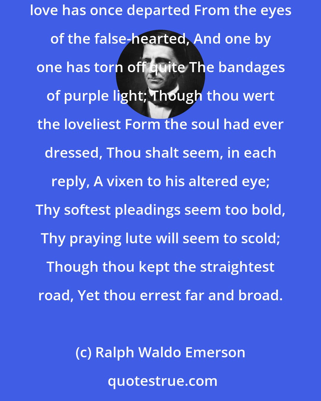 Ralph Waldo Emerson: If with love thy heart has burned; If thy love is unreturned; Hide thy grief within thy breast, Though it tear thee unexpressed; For when love has once departed From the eyes of the false-hearted, And one by one has torn off quite The bandages of purple light; Though thou wert the loveliest Form the soul had ever dressed, Thou shalt seem, in each reply, A vixen to his altered eye; Thy softest pleadings seem too bold, Thy praying lute will seem to scold; Though thou kept the straightest road, Yet thou errest far and broad.