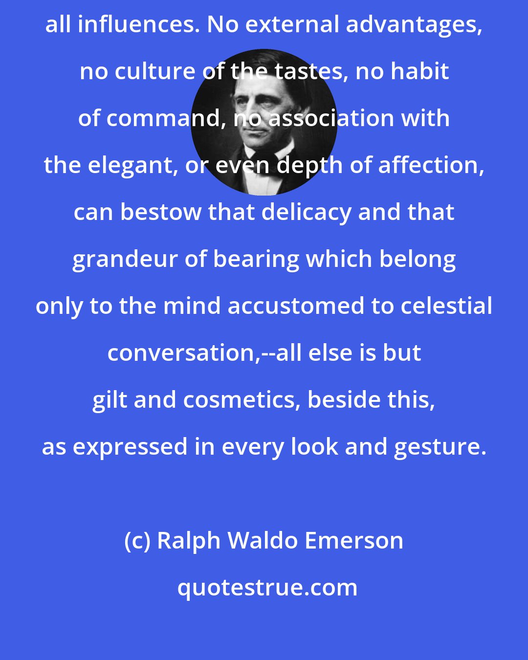 Ralph Waldo Emerson: It is the property of the religious spirit to be the most refining of all influences. No external advantages, no culture of the tastes, no habit of command, no association with the elegant, or even depth of affection, can bestow that delicacy and that grandeur of bearing which belong only to the mind accustomed to celestial conversation,--all else is but gilt and cosmetics, beside this, as expressed in every look and gesture.