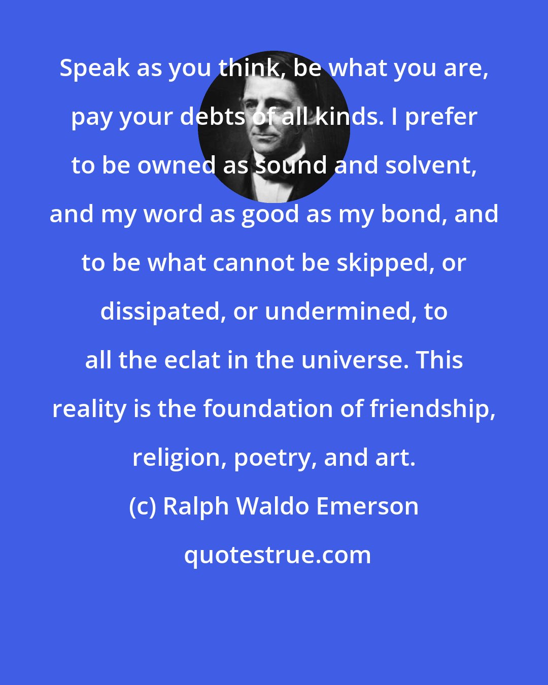 Ralph Waldo Emerson: Speak as you think, be what you are, pay your debts of all kinds. I prefer to be owned as sound and solvent, and my word as good as my bond, and to be what cannot be skipped, or dissipated, or undermined, to all the eclat in the universe. This reality is the foundation of friendship, religion, poetry, and art.