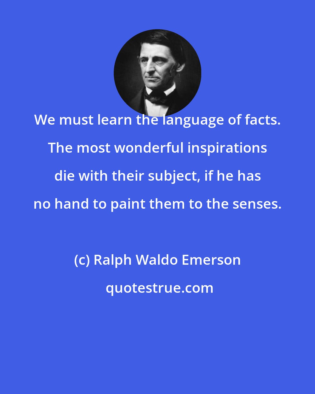 Ralph Waldo Emerson: We must learn the language of facts. The most wonderful inspirations die with their subject, if he has no hand to paint them to the senses.