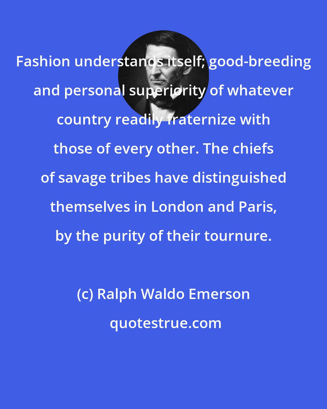 Ralph Waldo Emerson: Fashion understands itself; good-breeding and personal superiority of whatever country readily fraternize with those of every other. The chiefs of savage tribes have distinguished themselves in London and Paris, by the purity of their tournure.