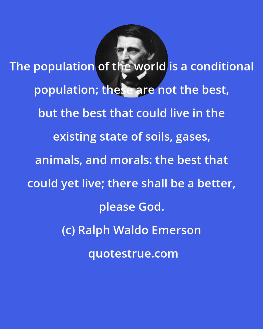 Ralph Waldo Emerson: The population of the world is a conditional population; these are not the best, but the best that could live in the existing state of soils, gases, animals, and morals: the best that could yet live; there shall be a better, please God.