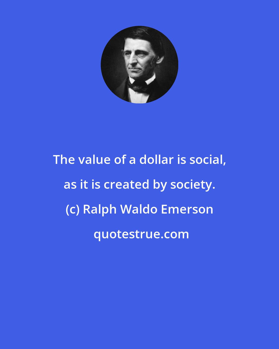 Ralph Waldo Emerson: The value of a dollar is social, as it is created by society.