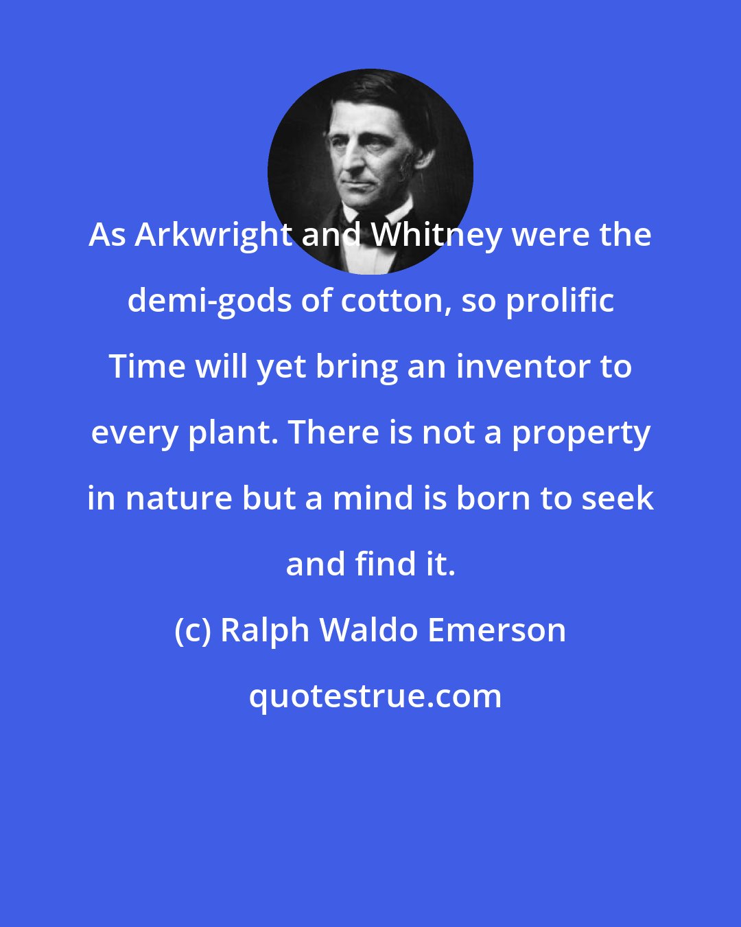 Ralph Waldo Emerson: As Arkwright and Whitney were the demi-gods of cotton, so prolific Time will yet bring an inventor to every plant. There is not a property in nature but a mind is born to seek and find it.