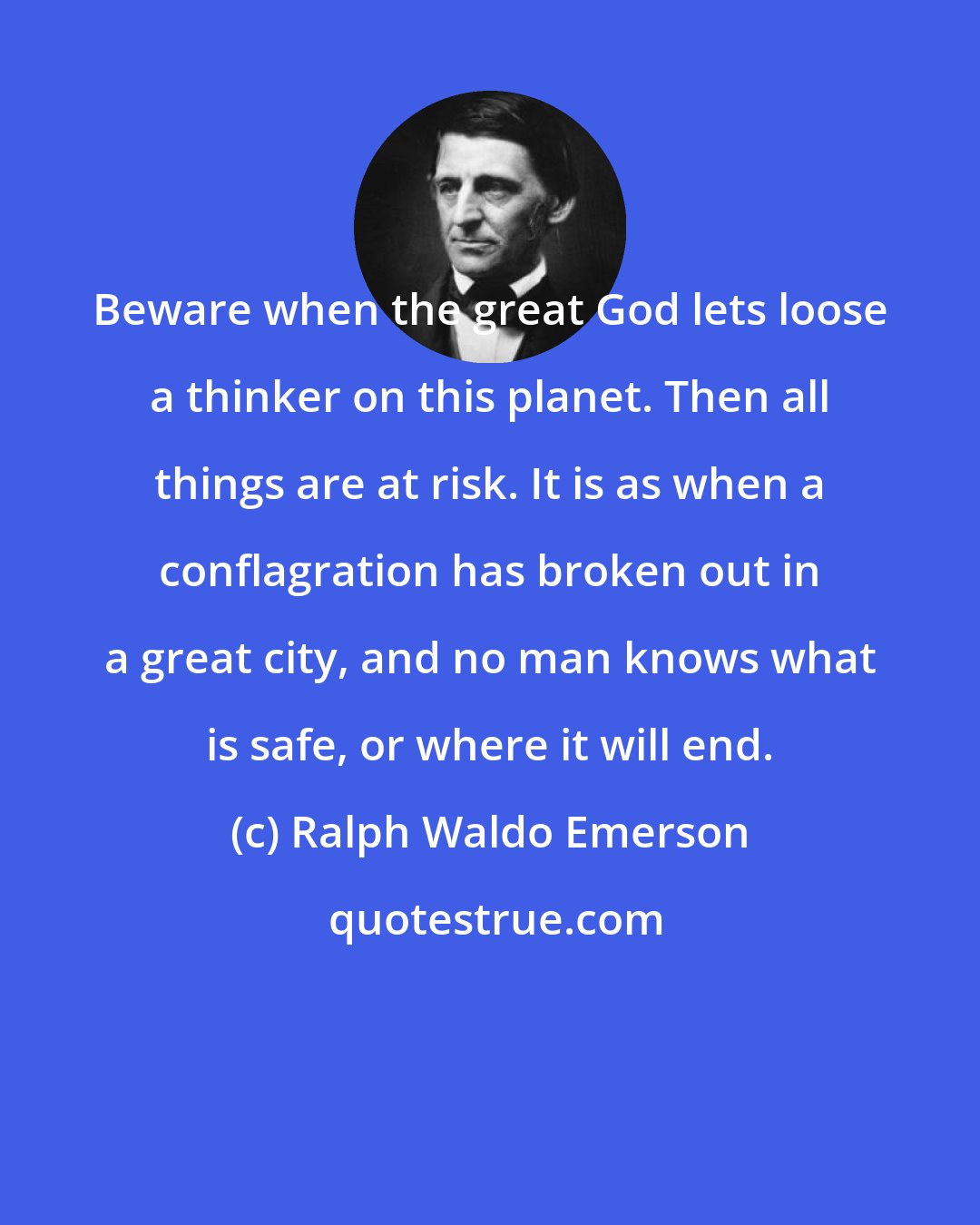 Ralph Waldo Emerson: Beware when the great God lets loose a thinker on this planet. Then all things are at risk. It is as when a conflagration has broken out in a great city, and no man knows what is safe, or where it will end.