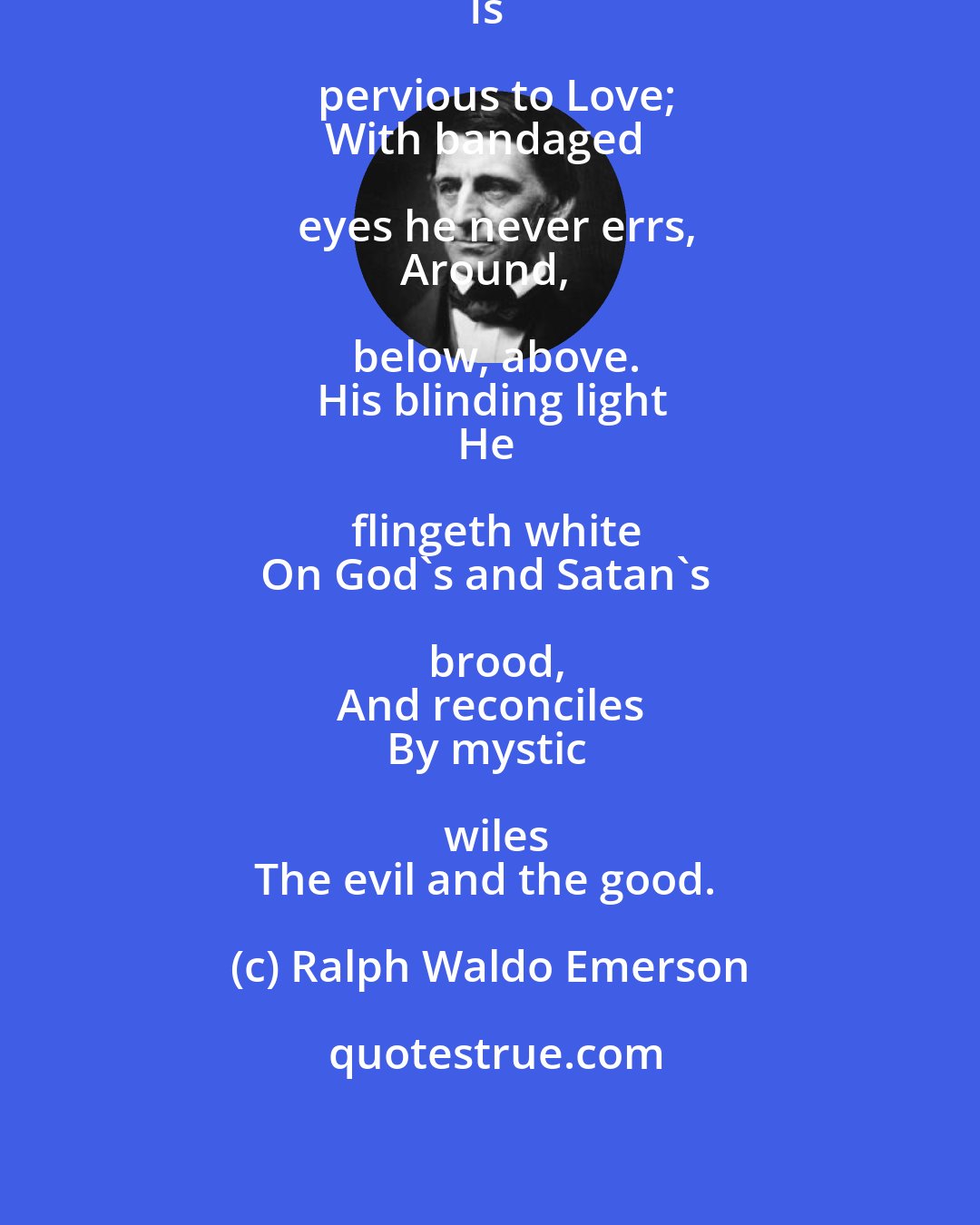 Ralph Waldo Emerson: The solid, solid universe
Is pervious to Love;
With bandaged eyes he never errs,
Around, below, above.
His blinding light
He flingeth white
On God's and Satan's brood,
And reconciles
By mystic wiles
The evil and the good.