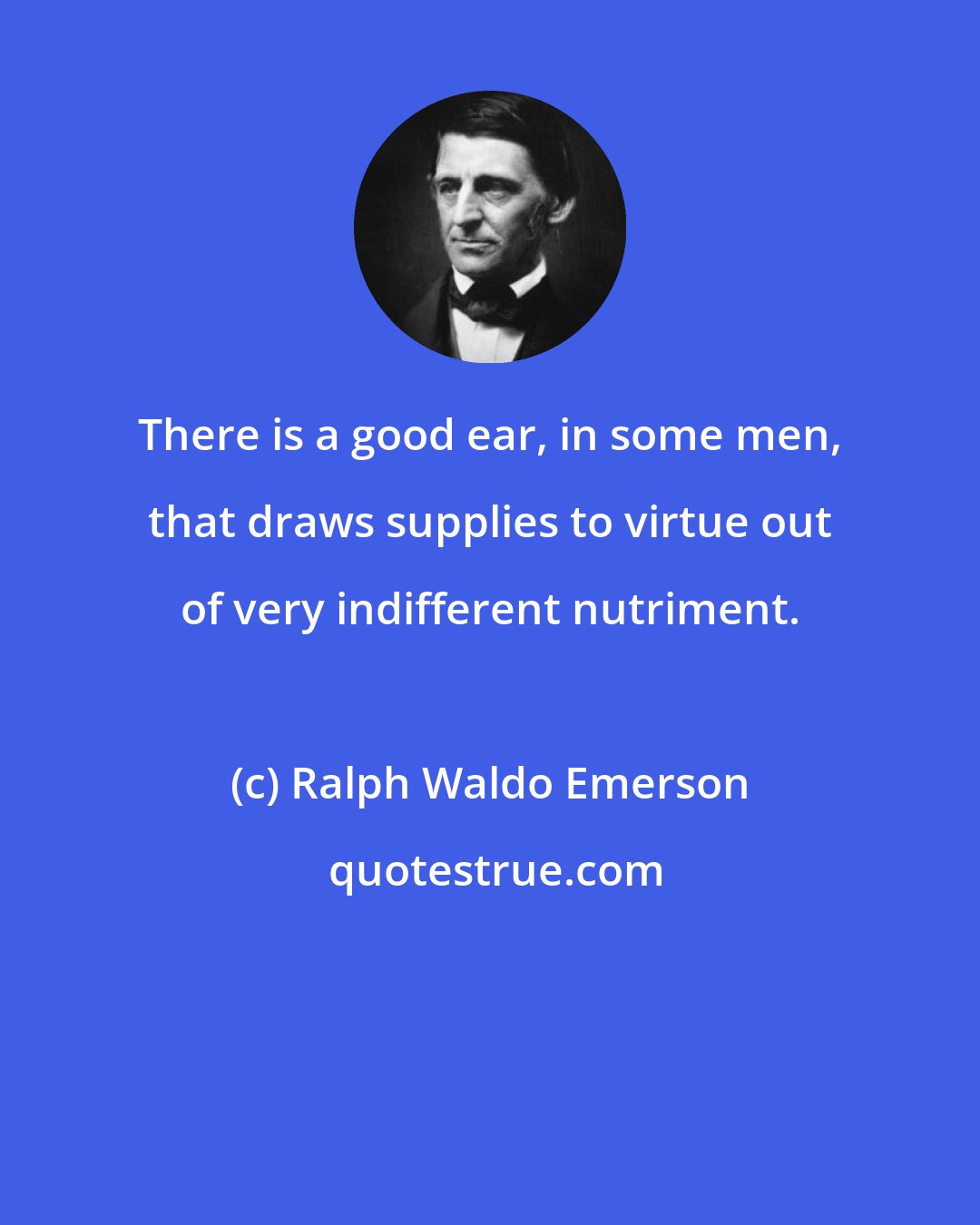 Ralph Waldo Emerson: There is a good ear, in some men, that draws supplies to virtue out of very indifferent nutriment.
