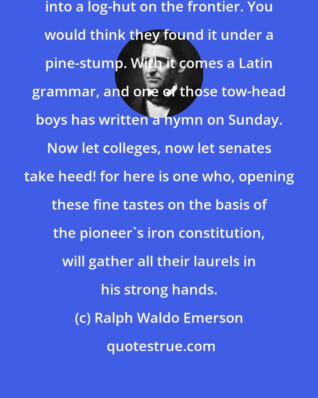 Ralph Waldo Emerson: It is wonderful how soon a piano gets into a log-hut on the frontier. You would think they found it under a pine-stump. With it comes a Latin grammar, and one of those tow-head boys has written a hymn on Sunday. Now let colleges, now let senates take heed! for here is one who, opening these fine tastes on the basis of the pioneer's iron constitution, will gather all their laurels in his strong hands.